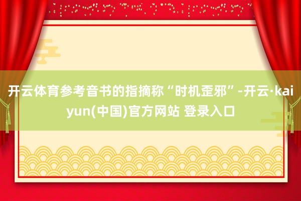 开云体育参考音书的指摘称“时机歪邪”-开云·kaiyun(中国)官方网站 登录入口