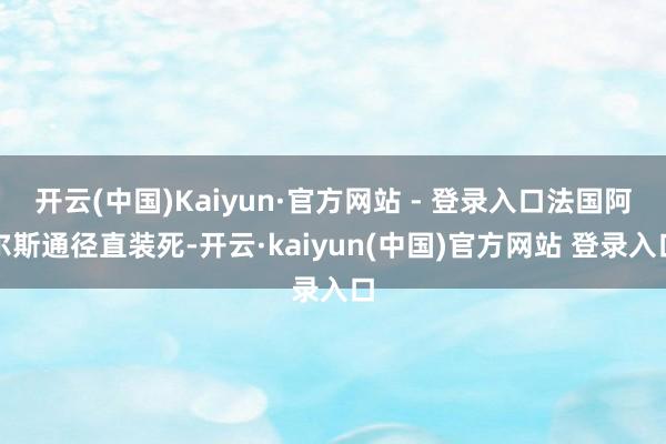 开云(中国)Kaiyun·官方网站 - 登录入口法国阿尔斯通径直装死-开云·kaiyun(中国)官方网站 登录入口