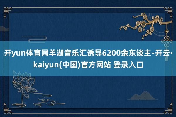 开yun体育网羊湖音乐汇诱导6200余东谈主-开云·kaiyun(中国)官方网站 登录入口