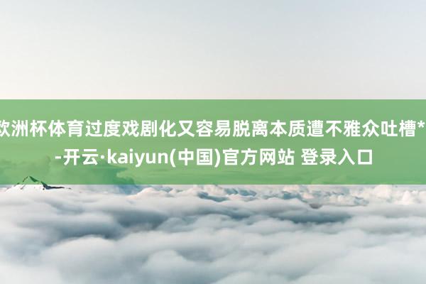欧洲杯体育过度戏剧化又容易脱离本质遭不雅众吐槽**-开云·kaiyun(中国)官方网站 登录入口