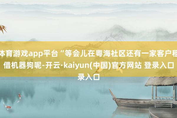 体育游戏app平台“等会儿在粤海社区还有一家客户租借机器狗呢-开云·kaiyun(中国)官方网站 登录入口