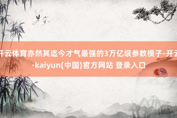 开云体育亦然其迄今才气最强的3万亿级参数模子-开云·kaiyun(中国)官方网站 登录入口