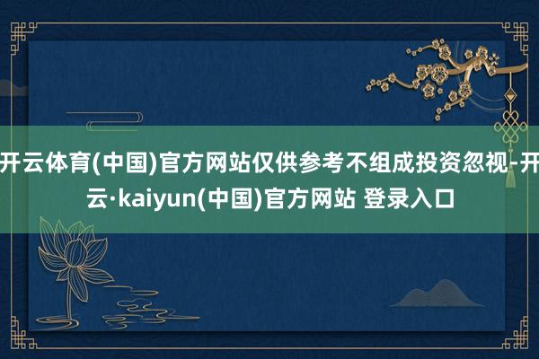 开云体育(中国)官方网站仅供参考不组成投资忽视-开云·kaiyun(中国)官方网站 登录入口