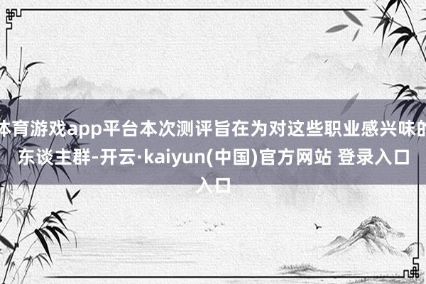 体育游戏app平台本次测评旨在为对这些职业感兴味的东谈主群-开云·kaiyun(中国)官方网站 登录入口