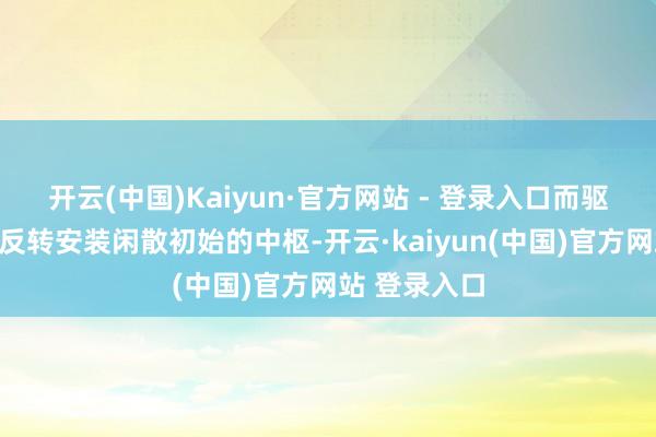 开云(中国)Kaiyun·官方网站 - 登录入口而驱动这一大型反转安装闲散初始的中枢-开云·kaiyun(中国)官方网站 登录入口