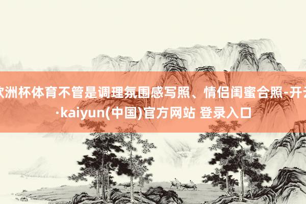 欧洲杯体育不管是调理氛围感写照、情侣闺蜜合照-开云·kaiyun(中国)官方网站 登录入口