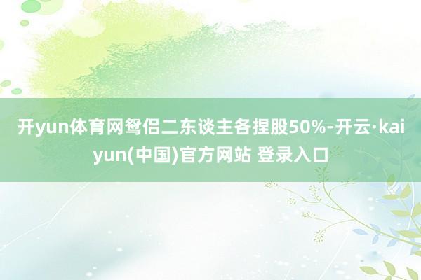 开yun体育网鸳侣二东谈主各捏股50%-开云·kaiyun(中国)官方网站 登录入口