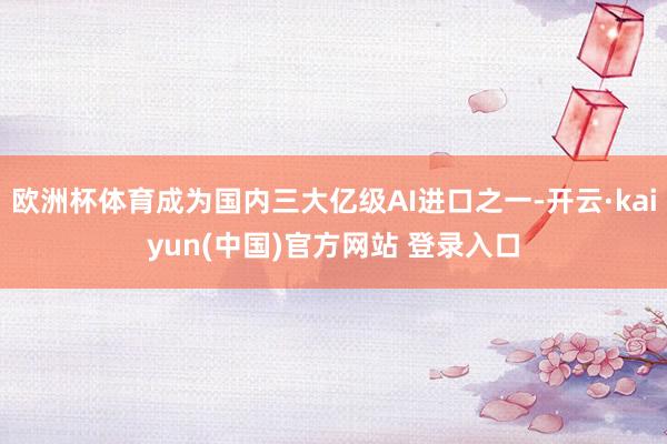 欧洲杯体育成为国内三大亿级AI进口之一-开云·kaiyun(中国)官方网站 登录入口